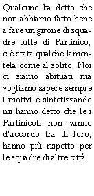 Casella di testo: Qualcuno ha detto che non abbiamo fatto bene a fare un girone di squadre tutte di Partinico, c stata qualche lamentela come al solito. Noi ci siamo abituati ma vogliamo sapere sempre i motivi e sintetizzando mi hanno detto che le i Partinicoti non vanno daccordo tra di loro, hanno pi rispetto per le squadre di altre citt.