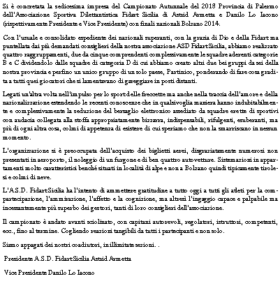 Casella di testo: Si  concretata la sedicesima impresa del Campionato Autunnale del 2013 Provincia di Palermo dellAssociazione Sportiva Dilettantistica Fidart Sicilia di Astrid Armetta e Danilo Lo Iacono (rispettivamente Presidente e Vice Presidente) con finali nazionali Bolzano 2014. Con lusuale e consolidato espediente dei nazionali superanti, con la grazia di Dio e della Fidart ma puntellata dai pi demandati consiglieri della nostra associazione ASD Fidart Sicilia, abbiamo realizzato quattro raggruppamenti, due da cinque comprendenti complessivamente le squadre aderenti categorie B e C dividendolo dalle squadre di categoria D di cui abbiamo creato altri due bei gruppi da sei della nostra provincia e perfino un unico gruppo di un solo paese, Partinico, ponderando di fare cosa gradita a tutti quei giocatori che si lamentavano di gareggiare in posti distanti.Legati un'altra volta nellimpulso per lo sport delle freccette ma anche nella traccia dellamore e della nazionalizzazione estendendo le recenti conoscenze che in qualsivoglia maniera hanno indubitabilmente e complessivamente la seduzione del bersaglio elettronico assediato da squadre erette di sportivi con audacia collegata alla stoffa appropriatamente bizzarra, indispensabili, rifulgenti, esuberanti, ma pi di ogni altra cosa, colmi di appetenza di esistere di cui speriamo che non la smarriscano in nessun momento.Lorganizzazione si  preoccupata dellacquisto dei biglietti aerei, disgraziatamente numerosi non presentati in aeroporto, il noleggio di un furgone e di ben quattro autovetture. Sistemazioni in appartamenti molto caratteristici bench situati in localit di alpe e non a Bolzano quindi tipicamente tirolesi e colmi di neve.LA.S.D. Fidart Sicilia ha lintento di ammettere gratitudine a tutto oggi a tutti gli atleti per la compartecipazione, lammirazione, laffetto e la cognizione, ma altres lingaggio capace e palpabile ma incessantemente pi superbo dei gestori, tanti di loro consiglieri dellassociazione.  Il campionato  andato avanti sciolinato, con capitani autorevoli, regolatori, istruttori, competenti, ecc., fino al termine. Cogliendo reazioni tangibili da tutti i partecipanti e non solo.Siamo appagati dei nostri coadiutori, in illimitate sezioni. .           Presidente A.S.D. Fidart Sicilia Astrid Armetta  Vice Presidente Danilo Lo Iacono