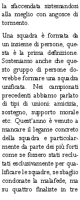 Casella di testo: la sfaccendata sistemandosi alla meglio con angosce di tormento.Una squadra  formata da un insieme di persone, questa  la prima definizione. Sosteniamo anche che questo gruppo di persone dovrebbe formare una squadra unificata. Nei campionati precedenti abbiamo parlato di tipi di unioni: amicizia, sostegno, supporto morale etc. Questanno  venuto a mancare il legame concreto della squadra e particolarmente da parte dei pi forti come se fossero stati reclutati esclusivamente per qualificare le squadre, se sbaglio condonate la malafede, ma su quattro finaliste in tre 