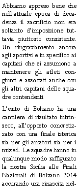 Casella di testo: Abbiamo appreso bene che nellattuale epoca di decadenza il sacrificio non era soltanto dimposizione tuttavia piuttosto consistente. Un ringraziamento ancora agli sportivi e in specifico ai capitani che si assumono a mantenere gli atleti congiunti e associati anche con gli altri capitani delle squadre contendenti.Lesito di Bolzano ha una cantilena di risultato intrinseco, all'opposto concretizzato con una finale isterica sia per gli amatori sia per i mixed. Le squadre hanno in qualunque modo raffigurato la nostra Sicilia alle Finali Nazionali di Bolzano 2014 accurando una rinascita nel