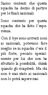 Casella di testo: Siamo contenti che questa squadra ha deciso di partire per le finali nazionali.Sono contento per questa squadra che ha fatto lesperienza.Con il bye sono arrivati noni ai nazionali, potevano fare meglio se in squadra cera il pi forte, peccato specialmente per lui che non ha sfruttato la possibilit, chiss quando gli ricapiter. Ma chi non  mai stato ai nazionali non lo potr sapere mai.